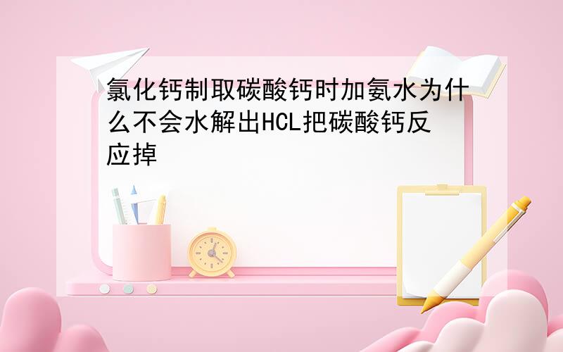 氯化钙制取碳酸钙时加氨水为什么不会水解出HCL把碳酸钙反应掉