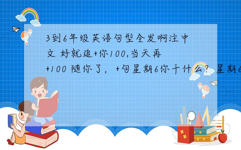 3到6年级英语句型全发啊注中文 好就追+你100,当天再+100 随你了，+句星期6你干什么？星期6我看电视。你呢？我也