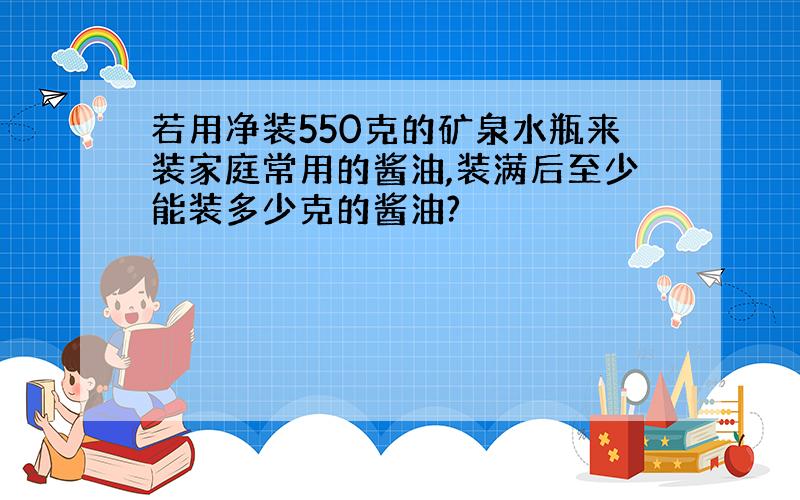 若用净装550克的矿泉水瓶来装家庭常用的酱油,装满后至少能装多少克的酱油?