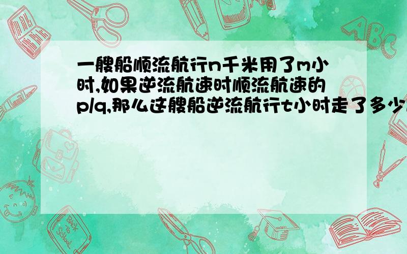 一艘船顺流航行n千米用了m小时,如果逆流航速时顺流航速的p/q,那么这艘船逆流航行t小时走了多少路程?