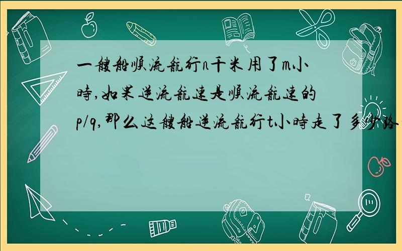 一艘船顺流航行n千米用了m小时,如果逆流航速是顺流航速的p/q,那么这艘船逆流航行t小时走了多少路程?