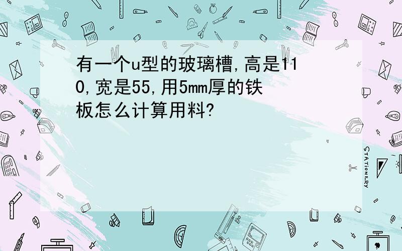 有一个u型的玻璃槽,高是110,宽是55,用5mm厚的铁板怎么计算用料?