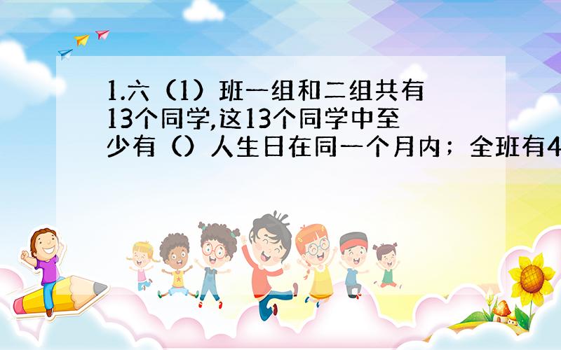 1.六（1）班一组和二组共有13个同学,这13个同学中至少有（）人生日在同一个月内；全班有49人,全班同学中至少有（）人