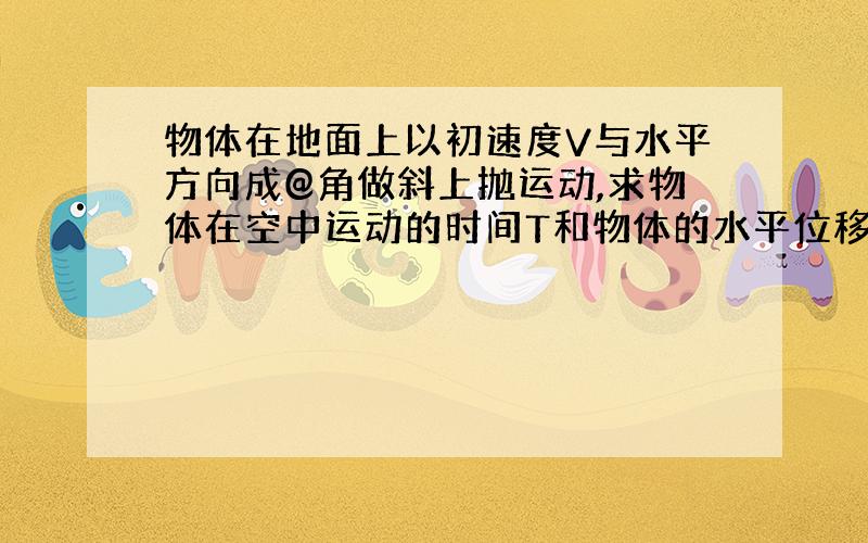 物体在地面上以初速度V与水平方向成@角做斜上抛运动,求物体在空中运动的时间T和物体的水平位移X