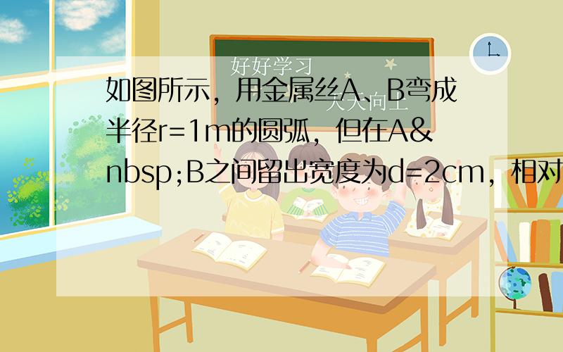 如图所示，用金属丝A、B弯成半径r=1m的圆弧，但在A B之间留出宽度为d=2cm，相对圆弧来说很小的间隙，将