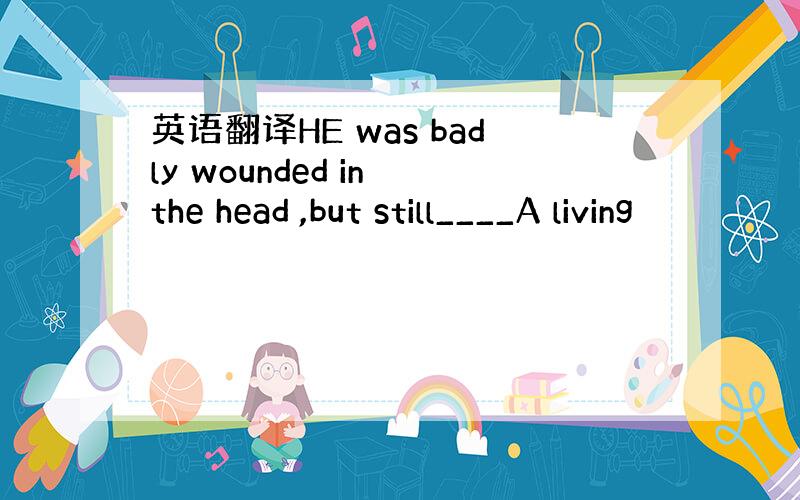 英语翻译HE was badly wounded in the head ,but still____A living