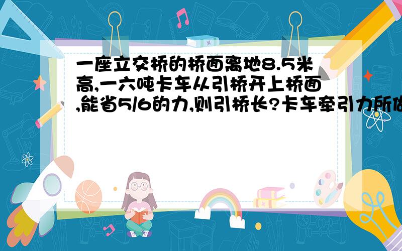 一座立交桥的桥面离地8.5米高,一六吨卡车从引桥开上桥面,能省5/6的力,则引桥长?卡车牵引力所做的功为