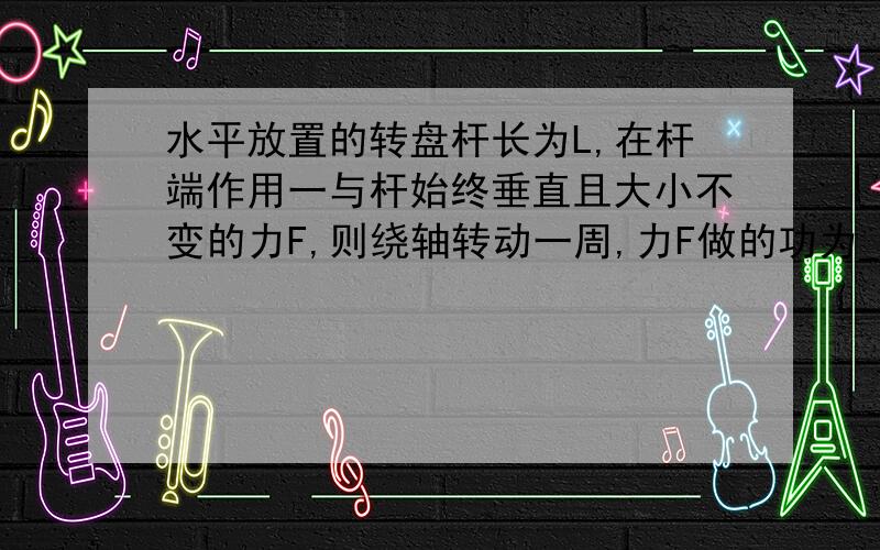 水平放置的转盘杆长为L,在杆端作用一与杆始终垂直且大小不变的力F,则绕轴转动一周,力F做的功为____.