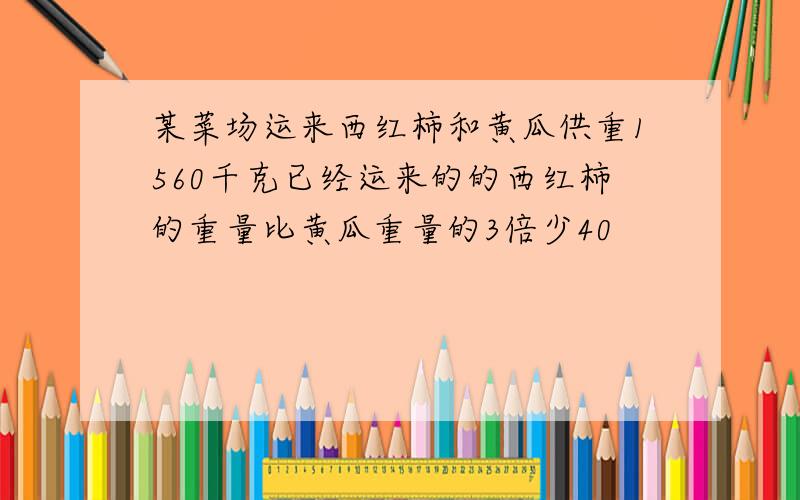 某菜场运来西红柿和黄瓜供重1560千克已经运来的的西红柿的重量比黄瓜重量的3倍少40