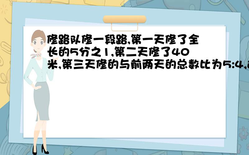 修路队修一段路,第一天修了全长的5分之1,第二天修了40米,第三天修的与前两天的总数比为5:4,这时余总数