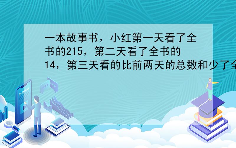 一本故事书，小红第一天看了全书的215，第二天看了全书的14，第三天看的比前两天的总数和少了全书的15，第三天看了这本书