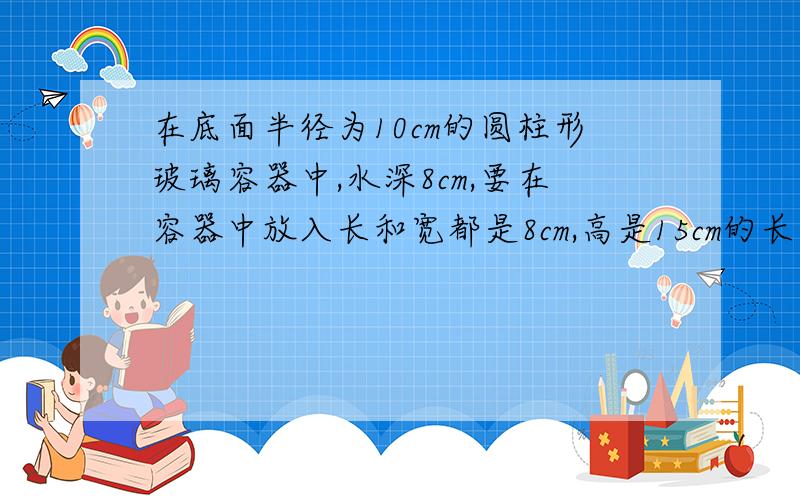 在底面半径为10cm的圆柱形玻璃容器中,水深8cm,要在容器中放入长和宽都是8cm,高是15cm的长方体铁块.