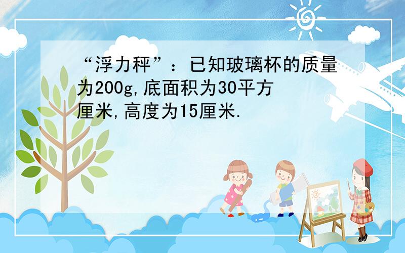 “浮力秤”：已知玻璃杯的质量为200g,底面积为30平方厘米,高度为15厘米.