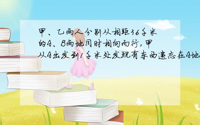 甲、乙两人分别从相距36千米的A、B两地同时相向而行,甲从A出发到1千米处发现有东西遗忘在A地,立即返回,取东西后立即从