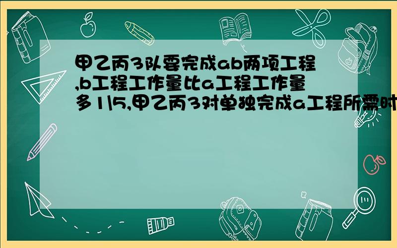 甲乙丙3队要完成ab两项工程,b工程工作量比a工程工作量多1\5,甲乙丙3对单独完成a工程所需时间是10天.12天