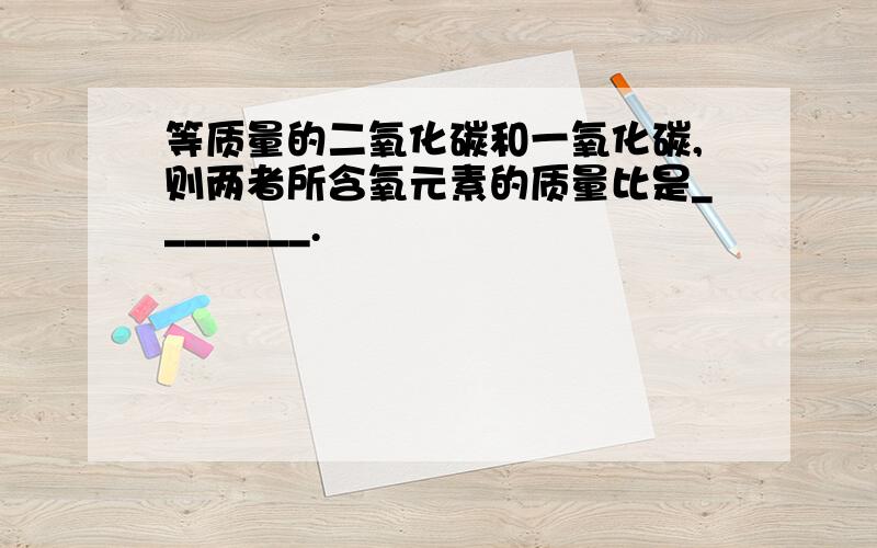 等质量的二氧化碳和一氧化碳,则两者所含氧元素的质量比是________.