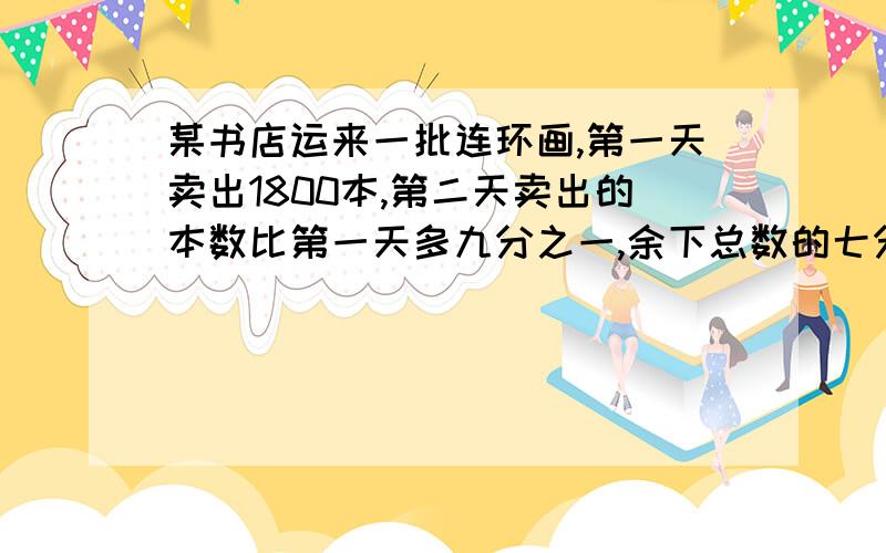 某书店运来一批连环画,第一天卖出1800本,第二天卖出的本数比第一天多九分之一,余下总数的七分之三正好