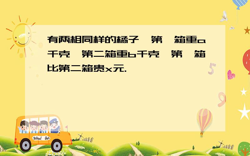 有两相同样的橘子,第一箱重a千克,第二箱重b千克,第一箱比第二箱贵x元.