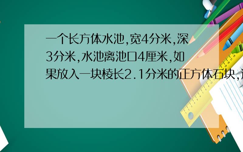 一个长方体水池,宽4分米,深3分米,水池离池口4厘米,如果放入一块棱长2.1分米的正方体石块,这时水会溢出吗?