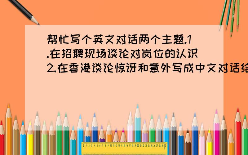 帮忙写个英文对话两个主题.1.在招聘现场谈论对岗位的认识2.在香港谈论惊讶和意外写成中文对话给我自己去翻译也可以,当然最