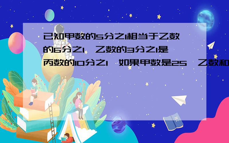 已知甲数的5分之1相当于乙数的6分之1,乙数的3分之1是丙数的10分之1,如果甲数是25,乙数和丙数各式多少