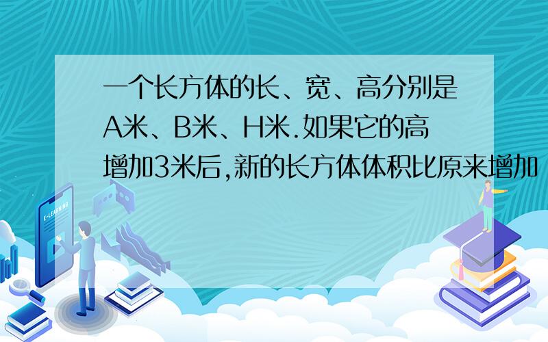 一个长方体的长、宽、高分别是A米、B米、H米.如果它的高增加3米后,新的长方体体积比原来增加（ ）立方米