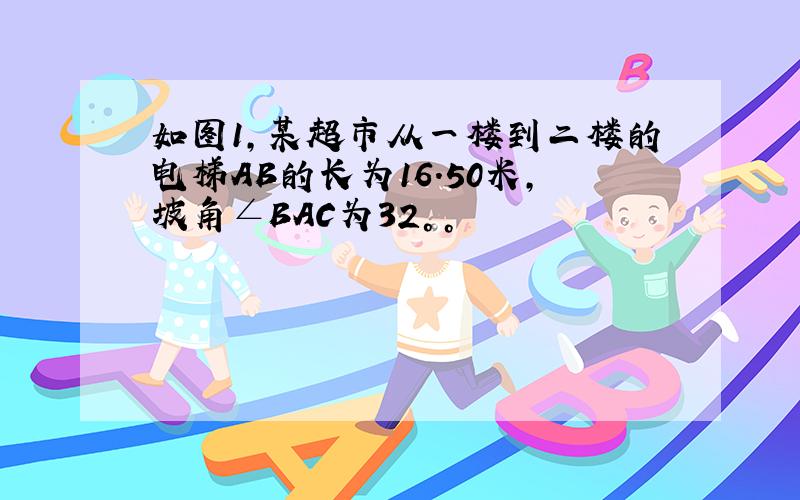 如图1，某超市从一楼到二楼的电梯AB的长为16.50米，坡角∠BAC为32°。