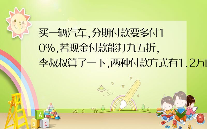 买一辆汽车,分期付款要多付10%,若现金付款能打九五折,李叔叔算了一下,两种付款方式有1.2万的差价,这辆车的原价是（）