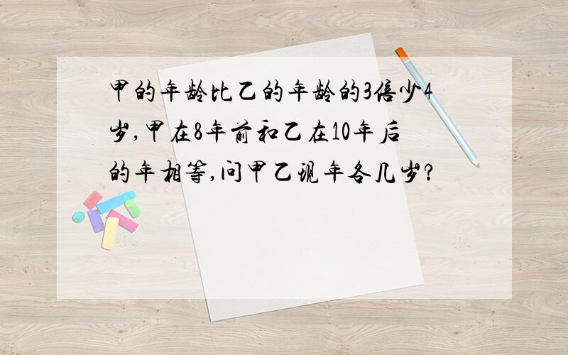 甲的年龄比乙的年龄的3倍少4岁,甲在8年前和乙在10年后的年相等,问甲乙现年各几岁?