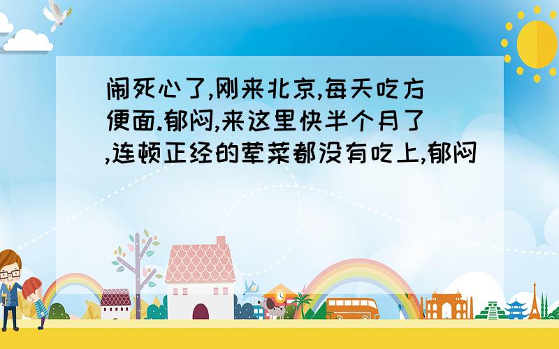 闹死心了,刚来北京,每天吃方便面.郁闷,来这里快半个月了,连顿正经的荤菜都没有吃上,郁闷