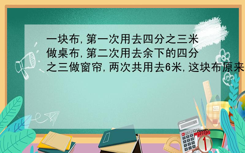 一块布,第一次用去四分之三米做桌布,第二次用去余下的四分之三做窗帘,两次共用去6米,这块布原来长多少