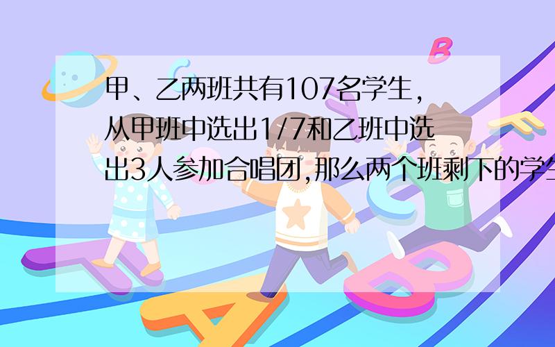 甲、乙两班共有107名学生,从甲班中选出1/7和乙班中选出3人参加合唱团,那么两个班剩下的学生人数相等,原来甲乙两班各有