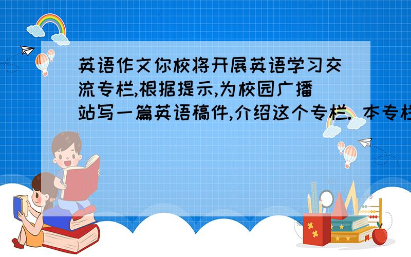 英语作文你校将开展英语学习交流专栏,根据提示,为校园广播站写一篇英语稿件,介绍这个专栏. 本专栏将于下月正式开通,目的是