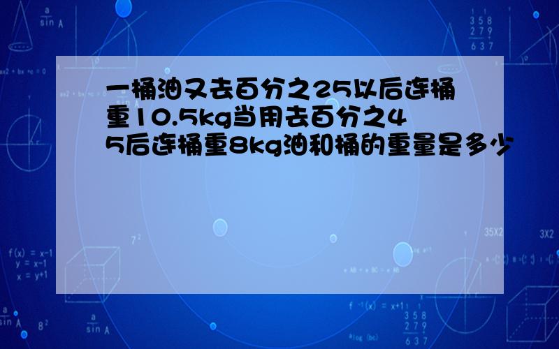 一桶油又去百分之25以后连桶重10.5kg当用去百分之45后连桶重8kg油和桶的重量是多少