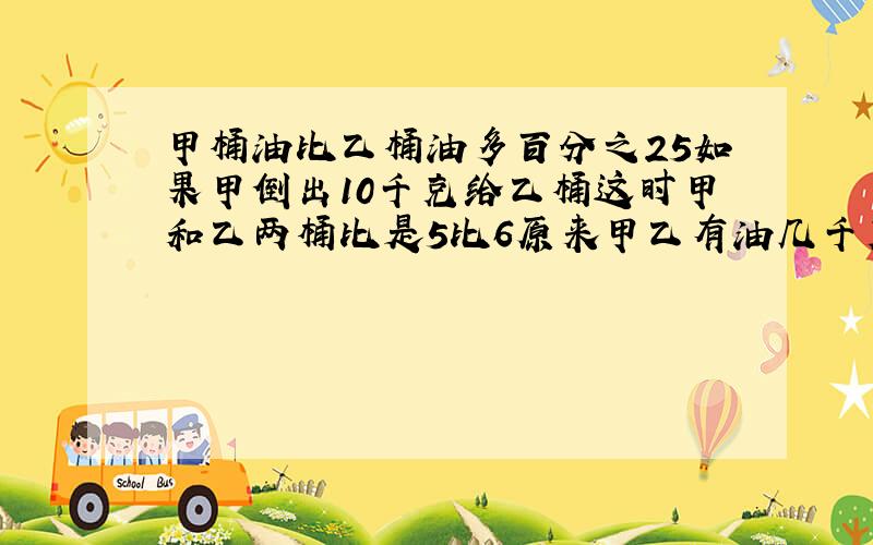 甲桶油比乙桶油多百分之25如果甲倒出10千克给乙桶这时甲和乙两桶比是5比6原来甲乙有油几千克