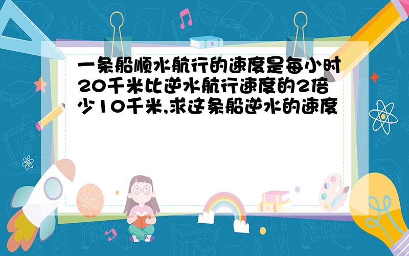 一条船顺水航行的速度是每小时20千米比逆水航行速度的2倍少10千米,求这条船逆水的速度