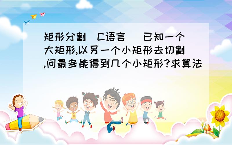 矩形分割(C语言) 已知一个大矩形,以另一个小矩形去切割,问最多能得到几个小矩形?求算法