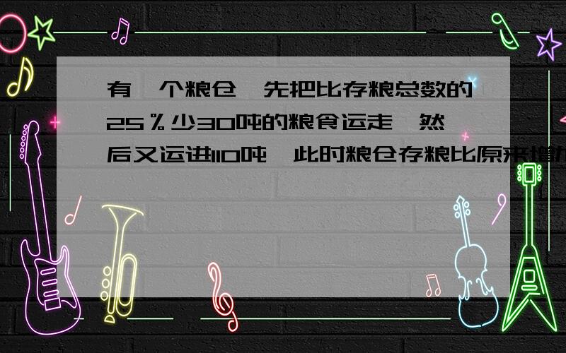 有一个粮仓,先把比存粮总数的25％少30吨的粮食运走,然后又运进110吨,此时粮仓存粮比原来增加了3/20