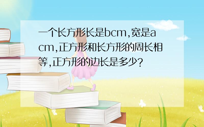 一个长方形长是bcm,宽是acm,正方形和长方形的周长相等,正方形的边长是多少?