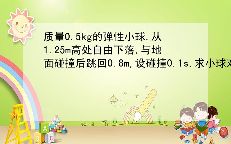 质量0.5kg的弹性小球,从1.25m高处自由下落,与地面碰撞后跳回0.8m,设碰撞0.1s,求小球对地面作用力?...