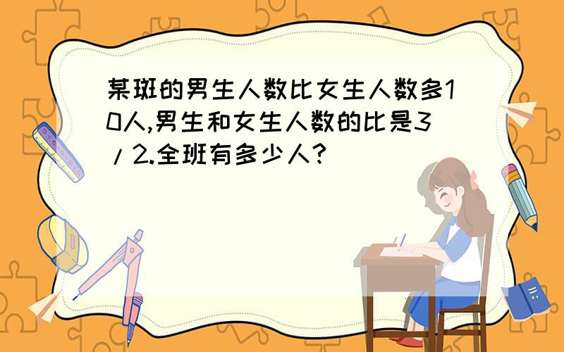 某斑的男生人数比女生人数多10人,男生和女生人数的比是3/2.全班有多少人?