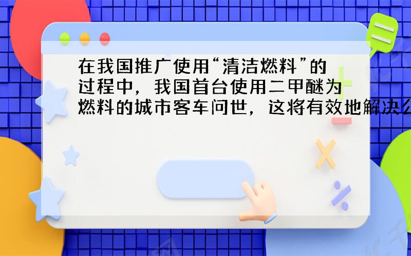 在我国推广使用“清洁燃料”的过程中，我国首台使用二甲醚为燃料的城市客车问世，这将有效地解决公交冒黑烟的问题．