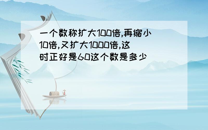 一个数称扩大100倍,再缩小10倍,又扩大1000倍,这时正好是60这个数是多少