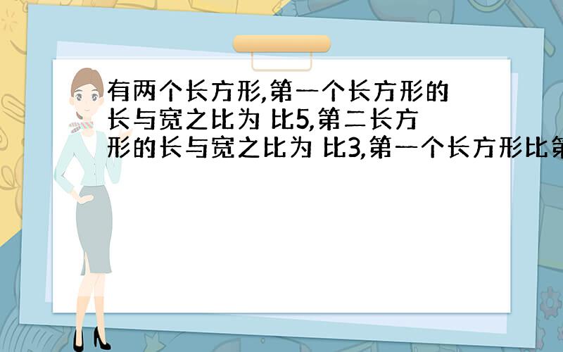 有两个长方形,第一个长方形的长与宽之比为 比5,第二长方形的长与宽之比为 比3,第一个长方形比第二个长方形的周长大112