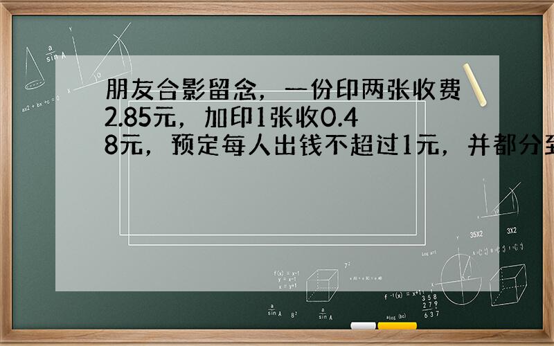 朋友合影留念，一份印两张收费2.85元，加印1张收0.48元，预定每人出钱不超过1元，并都分到到一张照片，问参加照相的至