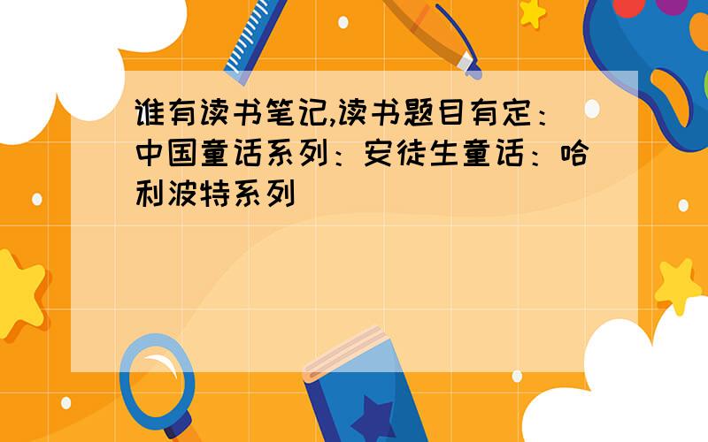 谁有读书笔记,读书题目有定：中国童话系列：安徒生童话：哈利波特系列