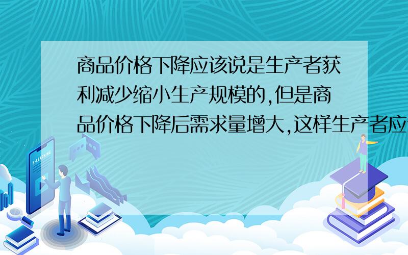 商品价格下降应该说是生产者获利减少缩小生产规模的,但是商品价格下降后需求量增大,这样生产者应该获利增多啊,这不是矛盾吗?