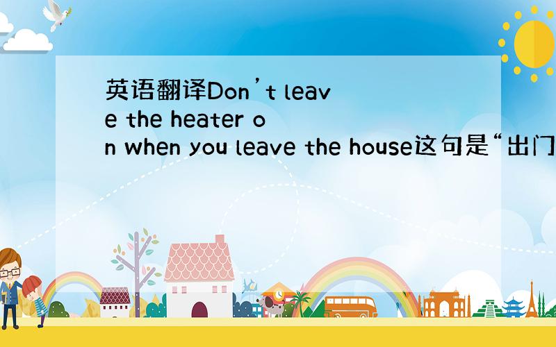 英语翻译Don’t leave the heater on when you leave the house这句是“出门