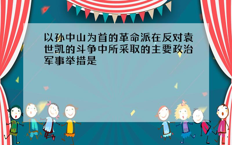 以孙中山为首的革命派在反对袁世凯的斗争中所采取的主要政治军事举措是