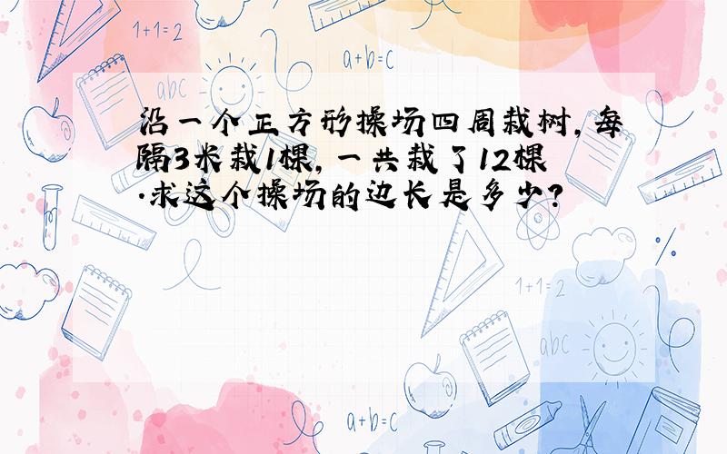 沿一个正方形操场四周栽树,每隔3米栽1棵,一共栽了12棵.求这个操场的边长是多少?